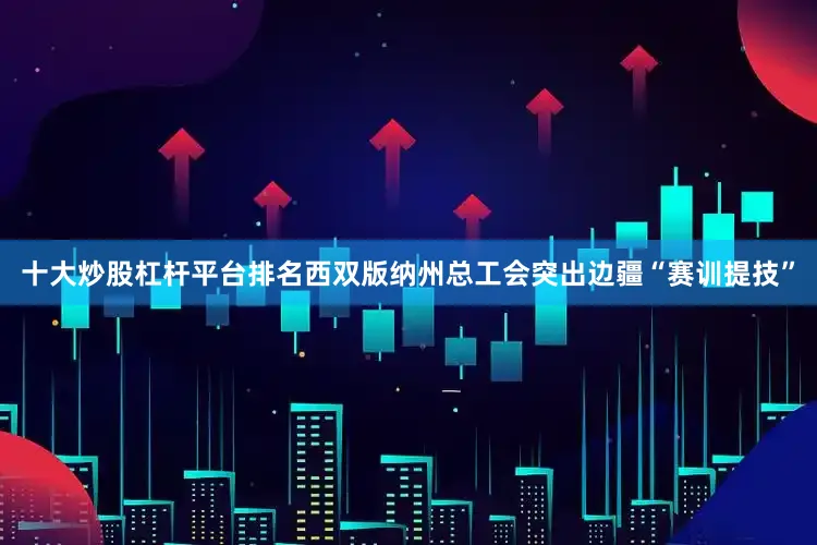十大炒股杠杆平台排名西双版纳州总工会突出边疆“赛训提技”
