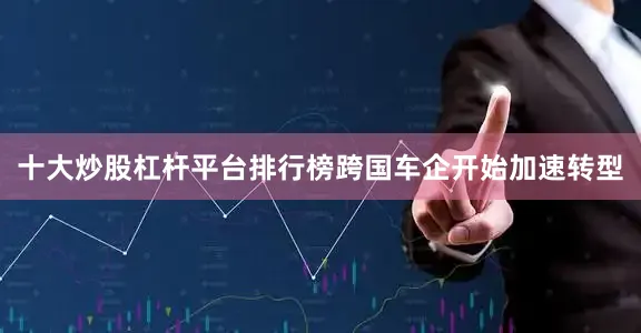 十大炒股杠杆平台排行榜跨国车企开始加速转型