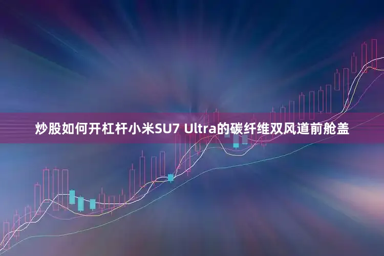 炒股如何开杠杆小米SU7 Ultra的碳纤维双风道前舱盖