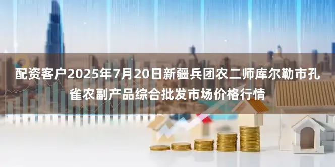 配资客户2025年7月20日新疆兵团农二师库尔勒市孔雀农副产品综合批发市场价格行情