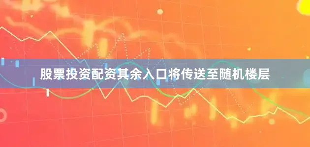 股票投资配资其余入口将传送至随机楼层