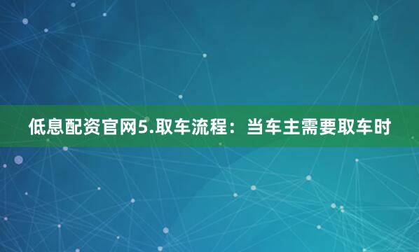 低息配资官网5.取车流程：当车主需要取车时