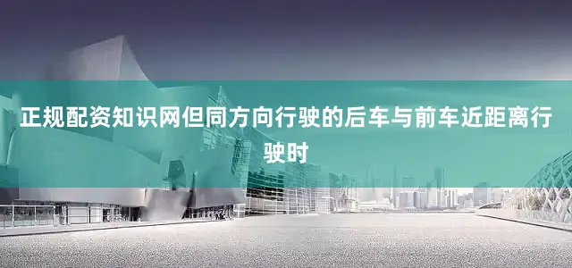正规配资知识网但同方向行驶的后车与前车近距离行驶时