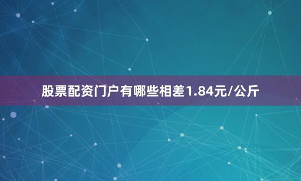股票配资门户有哪些相差1.84元/公斤