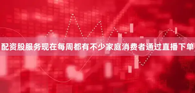 配资股服务现在每周都有不少家庭消费者通过直播下单