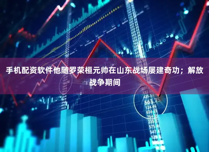 手机配资软件他随罗荣桓元帅在山东战场屡建奇功；解放战争期间
