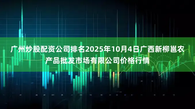 广州炒股配资公司排名2025年10月4日广西新柳邕农产品批发市场有限公司价格行情