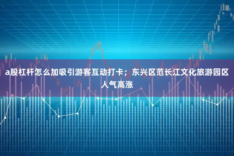 a股杠杆怎么加吸引游客互动打卡；东兴区范长江文化旅游园区人气高涨